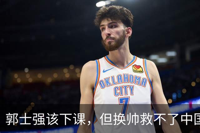 郭士强该下课，但换帅救不了中国男篮！再好的教练也难改先天短板